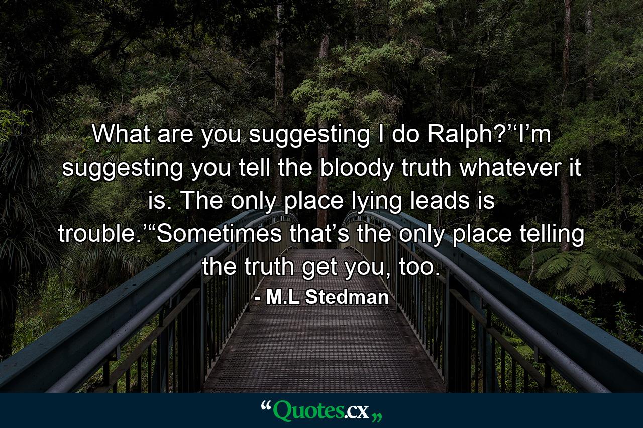 What are you suggesting I do Ralph?’‘I’m suggesting you tell the bloody truth whatever it is. The only place lying leads is trouble.’“Sometimes that’s the only place telling the truth get you, too. - Quote by M.L Stedman