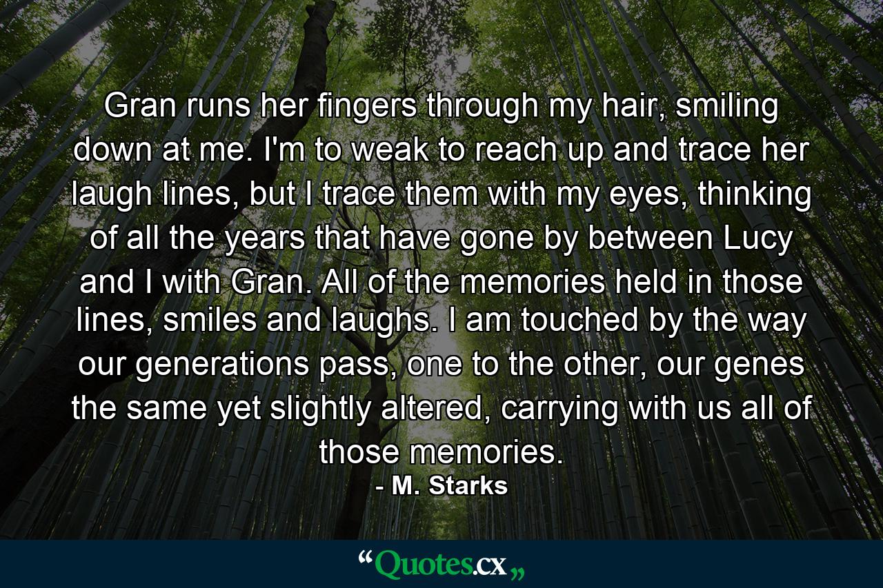 Gran runs her fingers through my hair, smiling down at me. I'm to weak to reach up and trace her laugh lines, but I trace them with my eyes, thinking of all the years that have gone by between Lucy and I with Gran. All of the memories held in those lines, smiles and laughs. I am touched by the way our generations pass, one to the other, our genes the same yet slightly altered, carrying with us all of those memories. - Quote by M. Starks