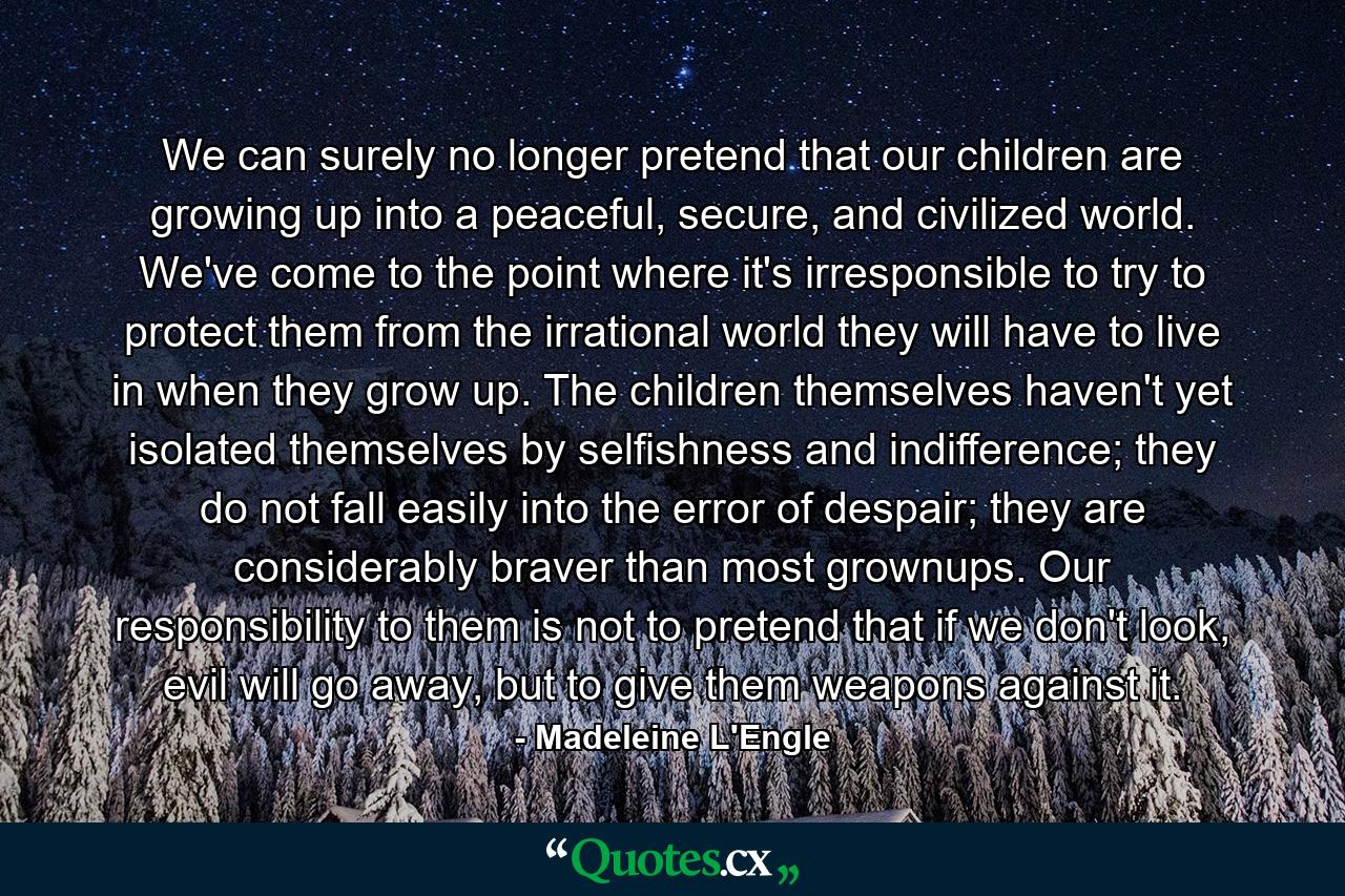 We can surely no longer pretend that our children are growing up into a peaceful, secure, and civilized world. We've come to the point where it's irresponsible to try to protect them from the irrational world they will have to live in when they grow up. The children themselves haven't yet isolated themselves by selfishness and indifference; they do not fall easily into the error of despair; they are considerably braver than most grownups. Our responsibility to them is not to pretend that if we don't look, evil will go away, but to give them weapons against it. - Quote by Madeleine L'Engle