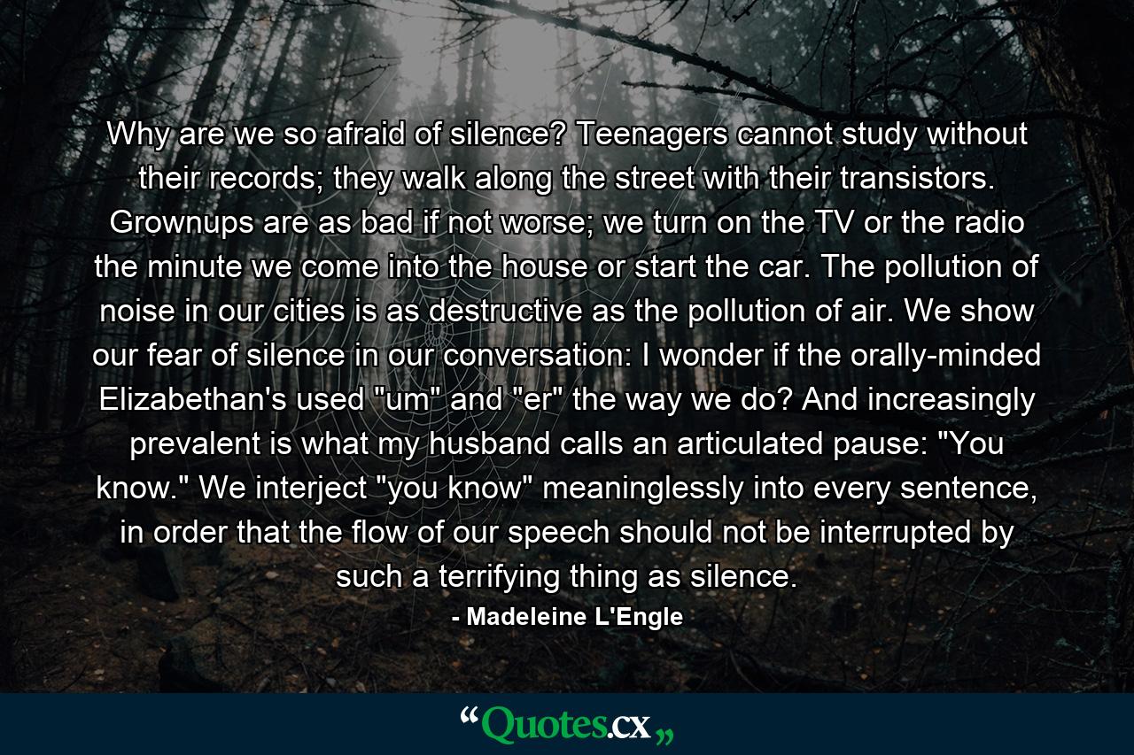 Why are we so afraid of silence? Teenagers cannot study without their records; they walk along the street with their transistors. Grownups are as bad if not worse; we turn on the TV or the radio the minute we come into the house or start the car. The pollution of noise in our cities is as destructive as the pollution of air. We show our fear of silence in our conversation: I wonder if the orally-minded Elizabethan's used 