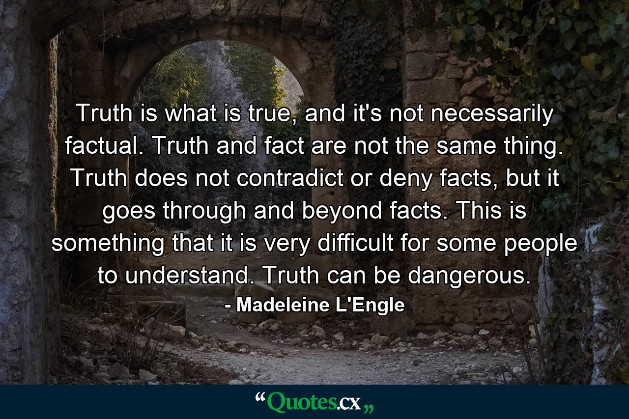 Truth is what is true, and it's not necessarily factual. Truth and fact are not the same thing. Truth does not contradict or deny facts, but it goes through and beyond facts. This is something that it is very difficult for some people to understand. Truth can be dangerous. - Quote by Madeleine L'Engle