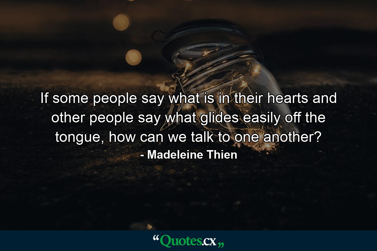 If some people say what is in their hearts and other people say what glides easily off the tongue, how can we talk to one another? - Quote by Madeleine Thien