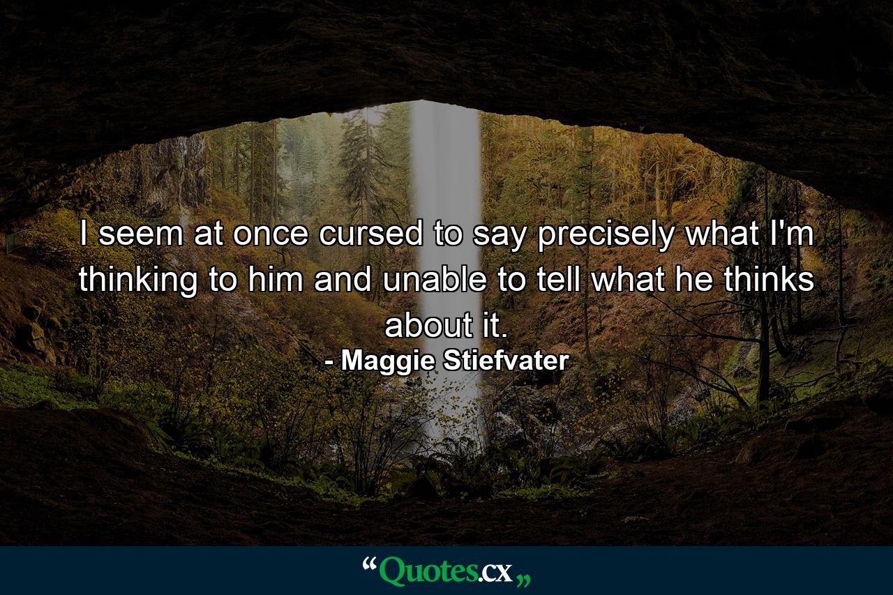 I seem at once cursed to say precisely what I'm thinking to him and unable to tell what he thinks about it. - Quote by Maggie Stiefvater