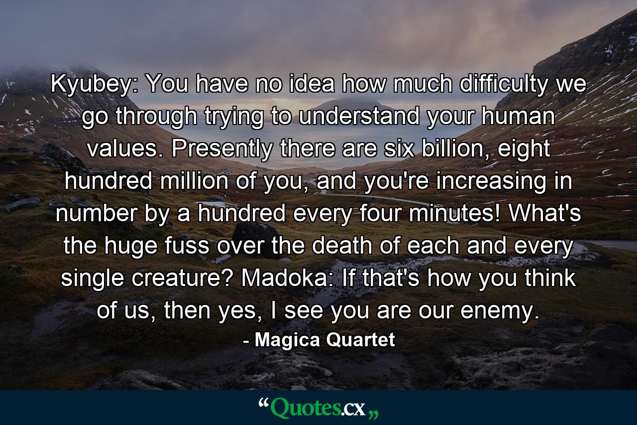 Kyubey: You have no idea how much difficulty we go through trying to understand your human values. Presently there are six billion, eight hundred million of you, and you're increasing in number by a hundred every four minutes! What's the huge fuss over the death of each and every single creature? Madoka: If that's how you think of us, then yes, I see you are our enemy. - Quote by Magica Quartet