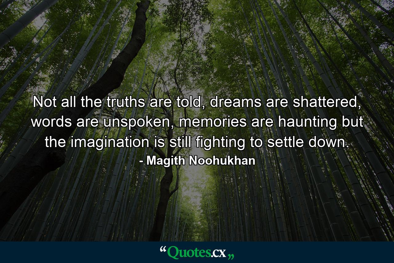 Not all the truths are told, dreams are shattered, words are unspoken, memories are haunting but the imagination is still fighting to settle down. - Quote by Magith Noohukhan