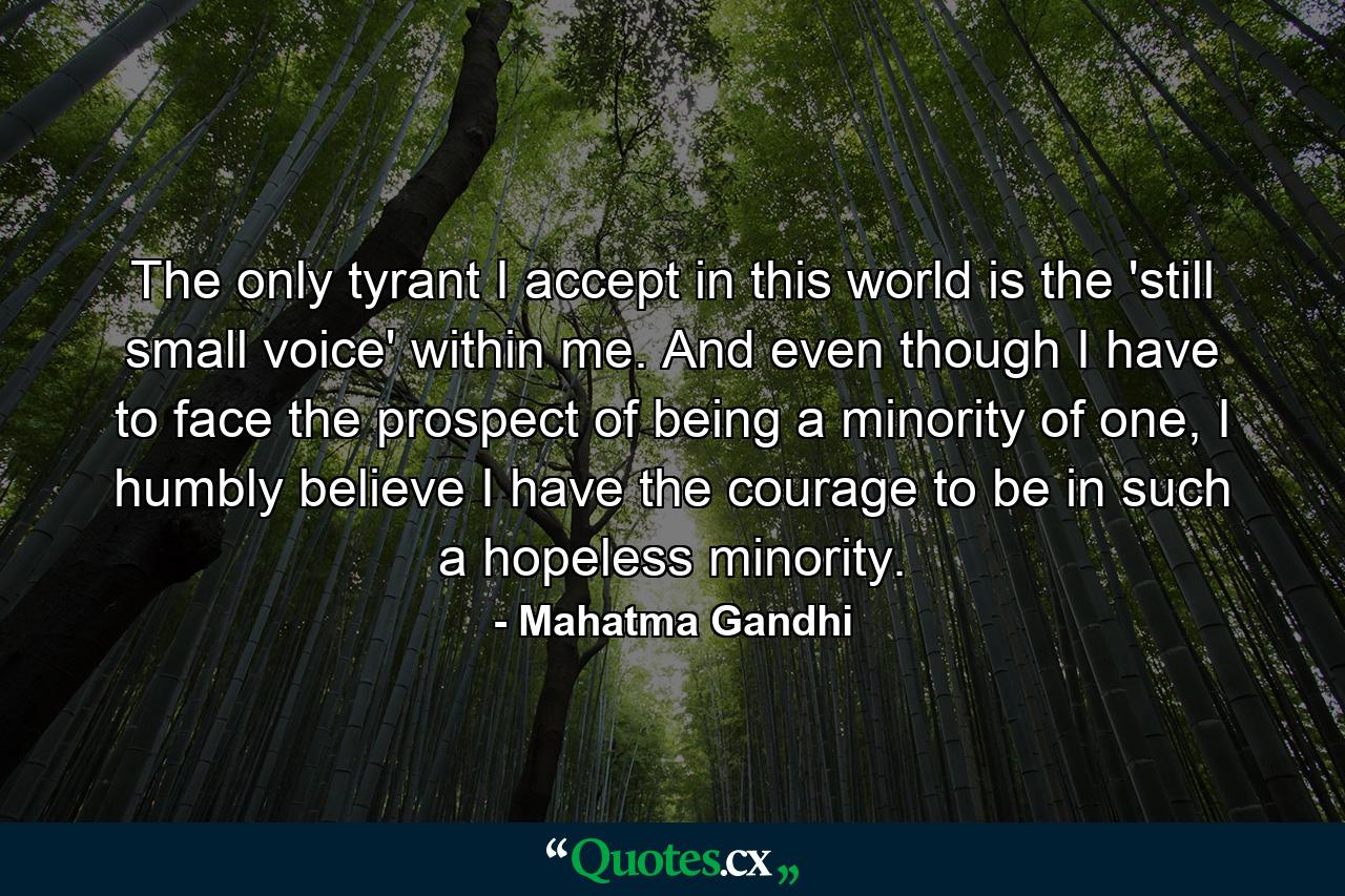 The only tyrant I accept in this world is the 'still small voice' within me. And even though I have to face the prospect of being a minority of one, I humbly believe I have the courage to be in such a hopeless minority. - Quote by Mahatma Gandhi