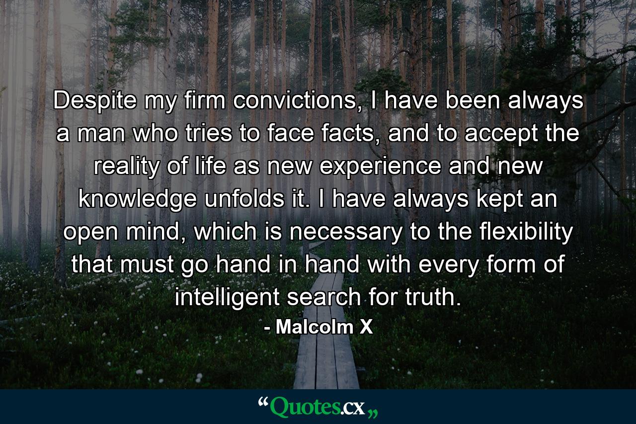 Despite my firm convictions, I have been always a man who tries to face facts, and to accept the reality of life as new experience and new knowledge unfolds it. I have always kept an open mind, which is necessary to the flexibility that must go hand in hand with every form of intelligent search for truth. - Quote by Malcolm X