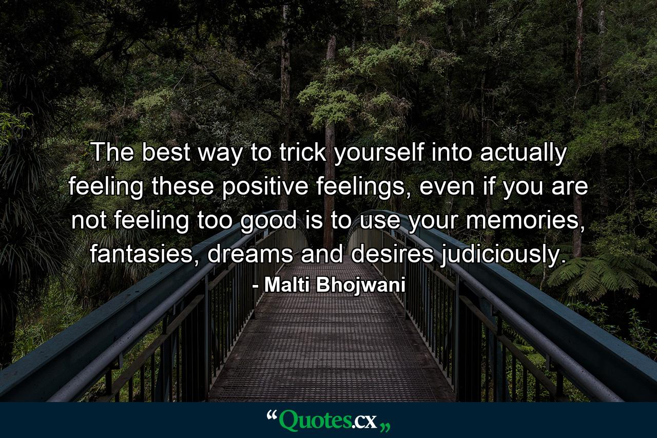 The best way to trick yourself into actually feeling these positive feelings, even if you are not feeling too good is to use your memories, fantasies, dreams and desires judiciously. - Quote by Malti Bhojwani