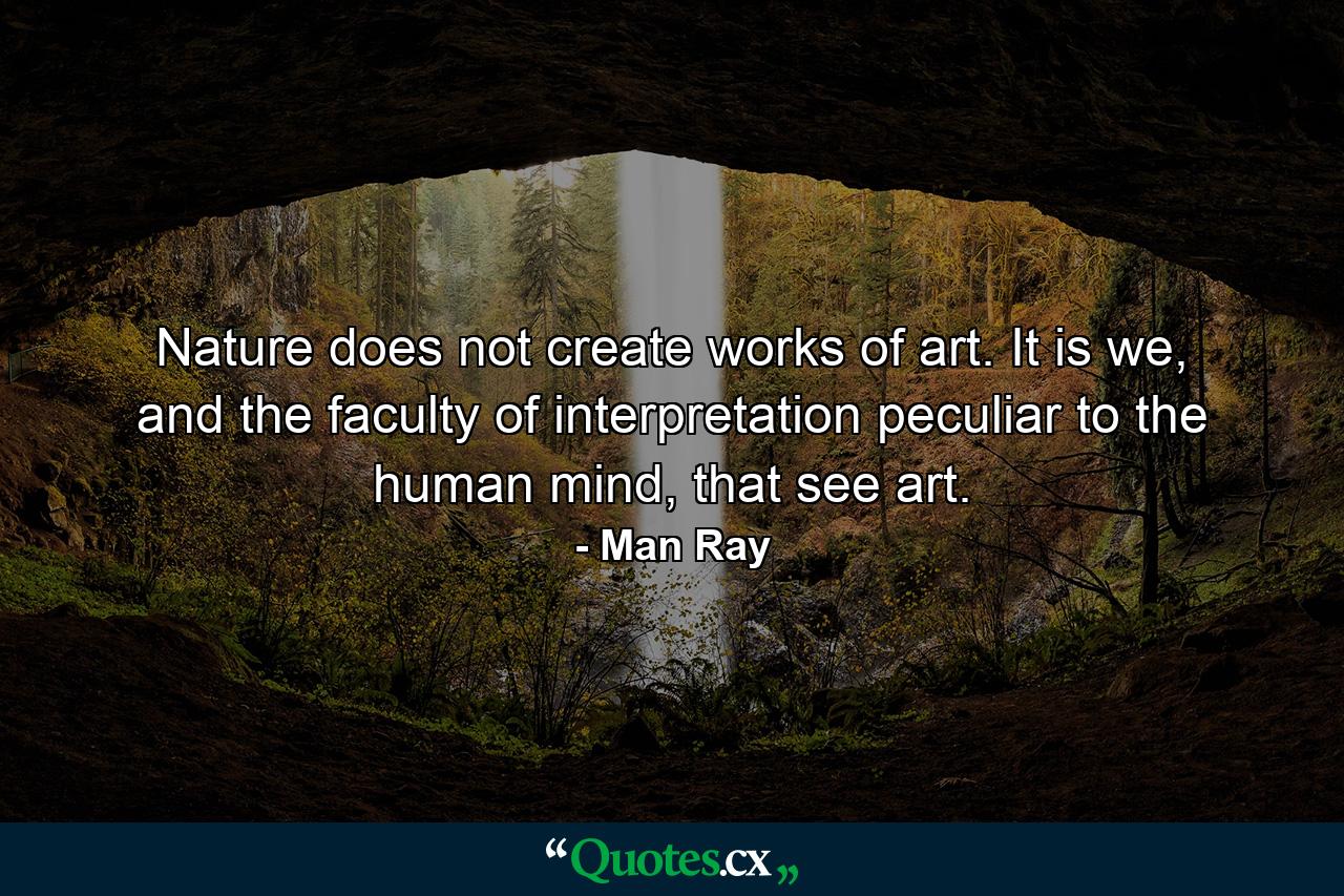 Nature does not create works of art. It is we, and the faculty of interpretation peculiar to the human mind, that see art. - Quote by Man Ray