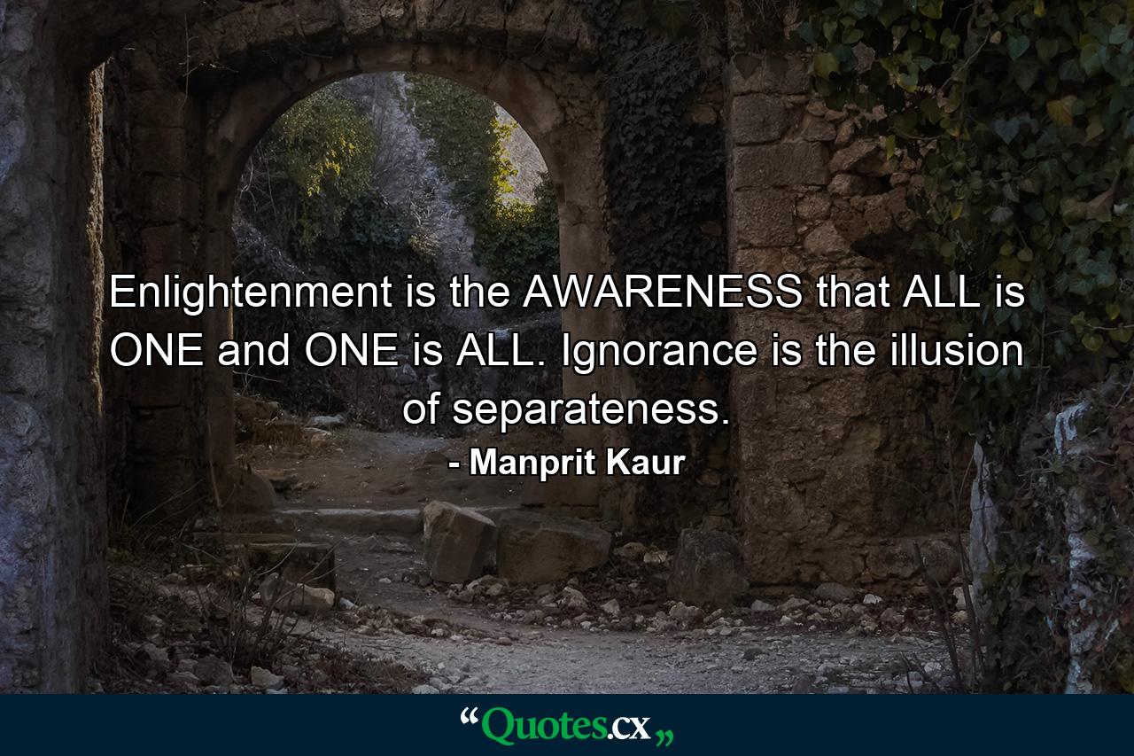 Enlightenment is the AWARENESS that ALL is ONE and ONE is ALL. Ignorance is the illusion of separateness. - Quote by Manprit Kaur