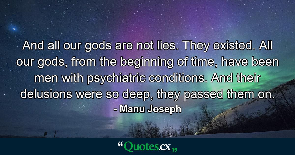 And all our gods are not lies. They existed. All our gods, from the beginning of time, have been men with psychiatric conditions. And their delusions were so deep, they passed them on. - Quote by Manu Joseph