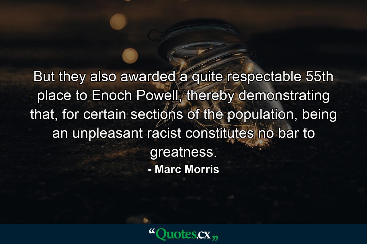 But they also awarded a quite respectable 55th place to Enoch Powell, thereby demonstrating that, for certain sections of the population, being an unpleasant racist constitutes no bar to greatness. - Quote by Marc Morris