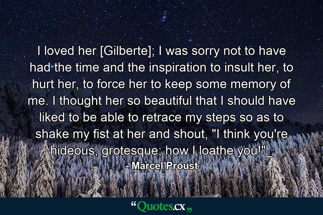 I loved her [Gilberte]; I was sorry not to have had the time and the inspiration to insult her, to hurt her, to force her to keep some memory of me. I thought her so beautiful that I should have liked to be able to retrace my steps so as to shake my fist at her and shout, 