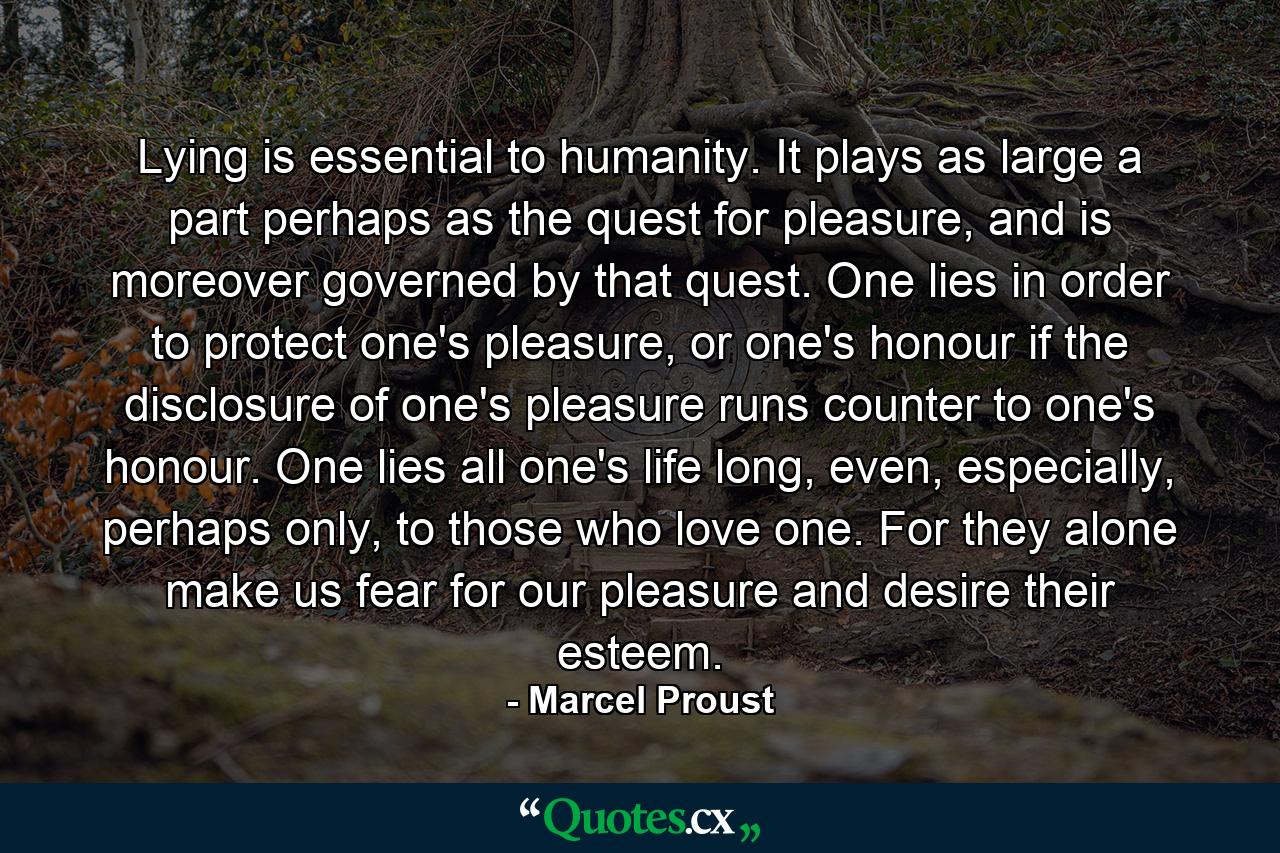 Lying is essential to humanity. It plays as large a part perhaps as the quest for pleasure, and is moreover governed by that quest. One lies in order to protect one's pleasure, or one's honour if the disclosure of one's pleasure runs counter to one's honour. One lies all one's life long, even, especially, perhaps only, to those who love one. For they alone make us fear for our pleasure and desire their esteem. - Quote by Marcel Proust