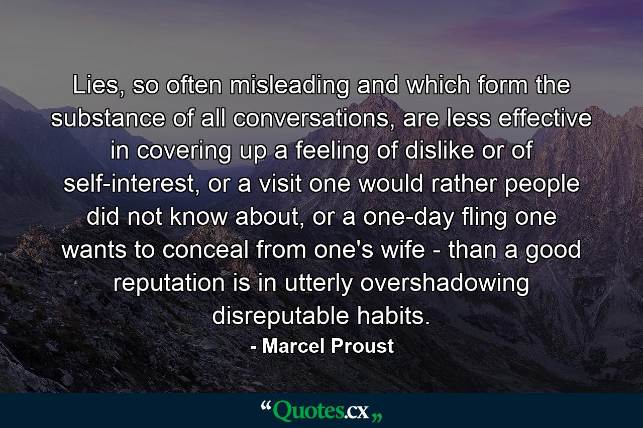 Lies, so often misleading and which form the substance of all conversations, are less effective in covering up a feeling of dislike or of self-interest, or a visit one would rather people did not know about, or a one-day fling one wants to conceal from one's wife - than a good reputation is in utterly overshadowing disreputable habits. - Quote by Marcel Proust