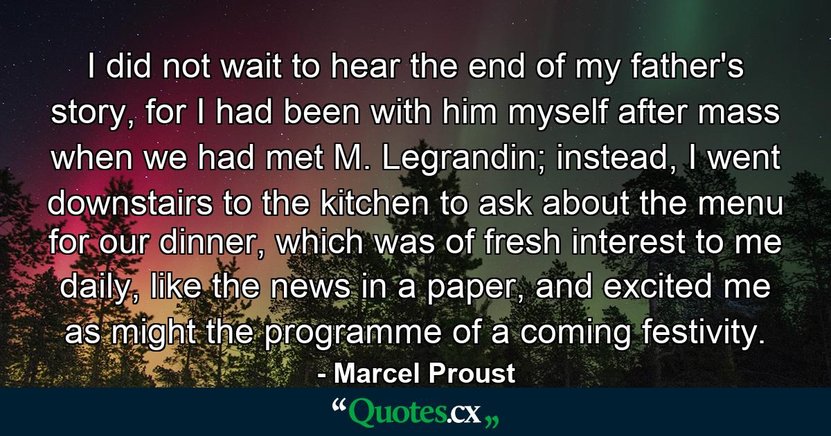 I did not wait to hear the end of my father's story, for I had been with him myself after mass when we had met M. Legrandin; instead, I went downstairs to the kitchen to ask about the menu for our dinner, which was of fresh interest to me daily, like the news in a paper, and excited me as might the programme of a coming festivity. - Quote by Marcel Proust