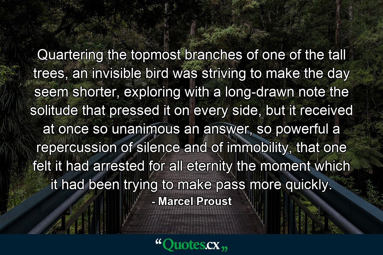 Quartering the topmost branches of one of the tall trees, an invisible bird was striving to make the day seem shorter, exploring with a long-drawn note the solitude that pressed it on every side, but it received at once so unanimous an answer, so powerful a repercussion of silence and of immobility, that one felt it had arrested for all eternity the moment which it had been trying to make pass more quickly. - Quote by Marcel Proust