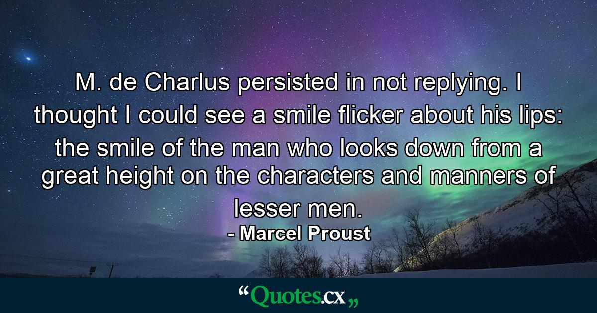 M. de Charlus persisted in not replying. I thought I could see a smile flicker about his lips: the smile of the man who looks down from a great height on the characters and manners of lesser men. - Quote by Marcel Proust