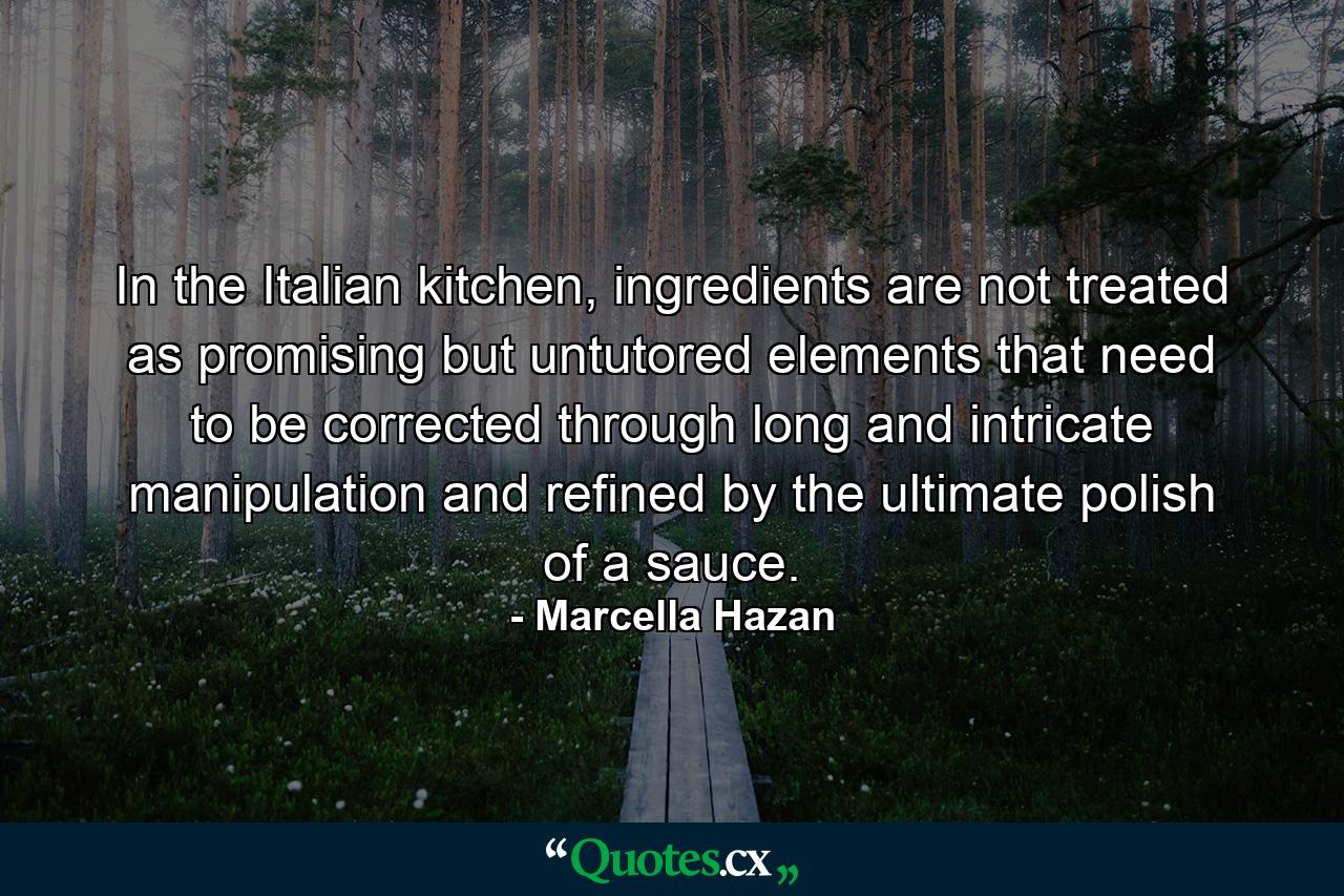 In the Italian kitchen, ingredients are not treated as promising but untutored elements that need to be corrected through long and intricate manipulation and refined by the ultimate polish of a sauce. - Quote by Marcella Hazan