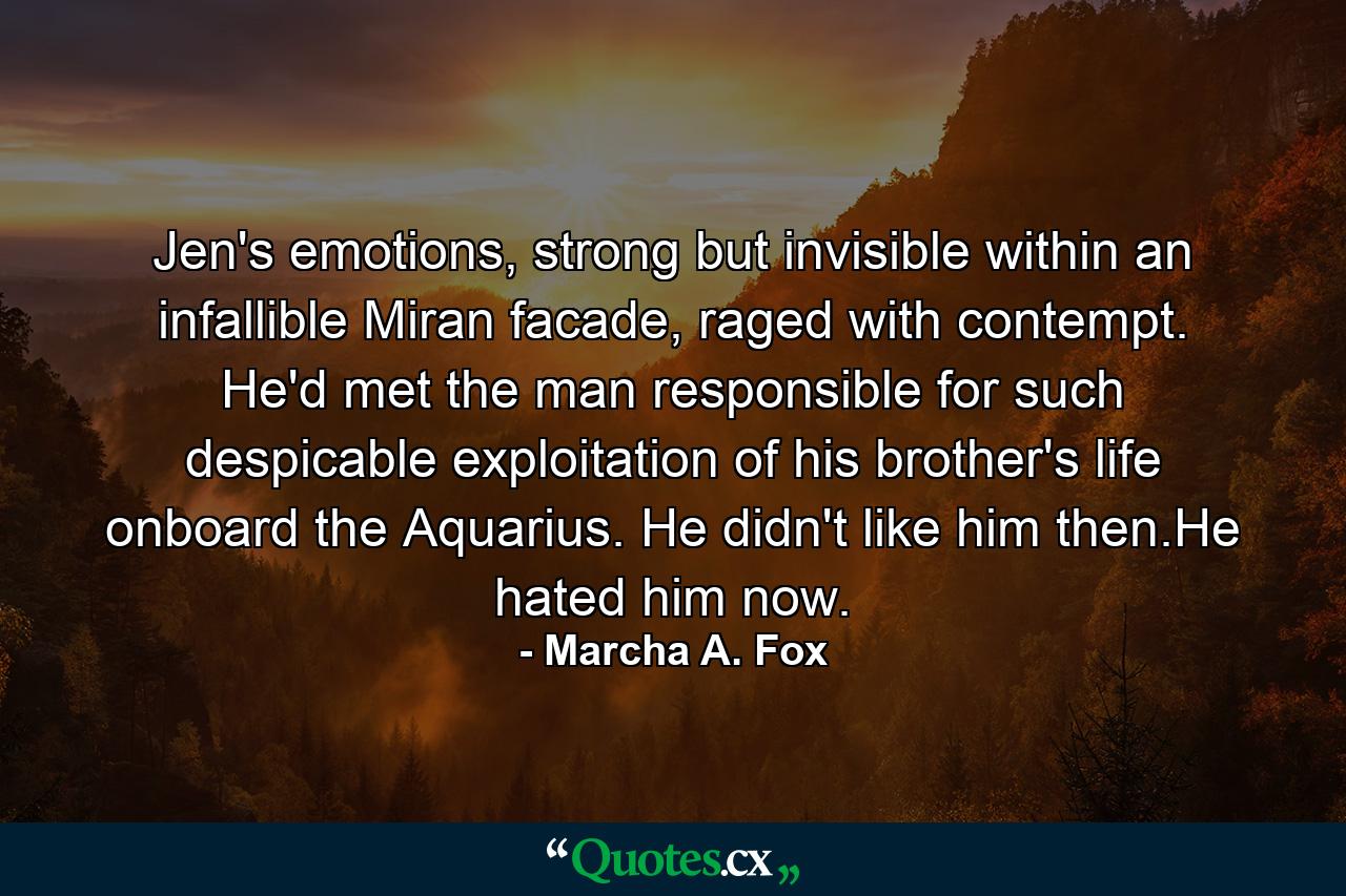 Jen's emotions, strong but invisible within an infallible Miran facade, raged with contempt. He'd met the man responsible for such despicable exploitation of his brother's life onboard the Aquarius. He didn't like him then.He hated him now. - Quote by Marcha A. Fox