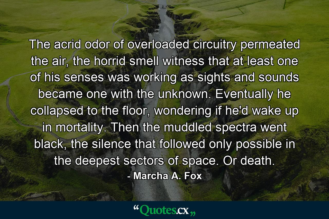 The acrid odor of overloaded circuitry permeated the air, the horrid smell witness that at least one of his senses was working as sights and sounds became one with the unknown. Eventually he collapsed to the floor, wondering if he'd wake up in mortality. Then the muddled spectra went black, the silence that followed only possible in the deepest sectors of space. Or death. - Quote by Marcha A. Fox