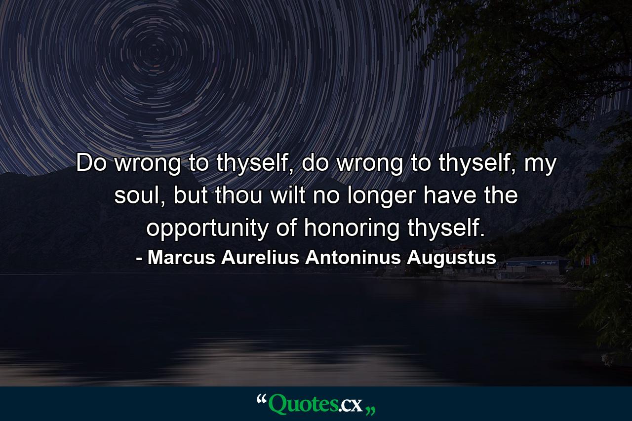 Do wrong to thyself, do wrong to thyself, my soul, but thou wilt no longer have the opportunity of honoring thyself. - Quote by Marcus Aurelius Antoninus Augustus