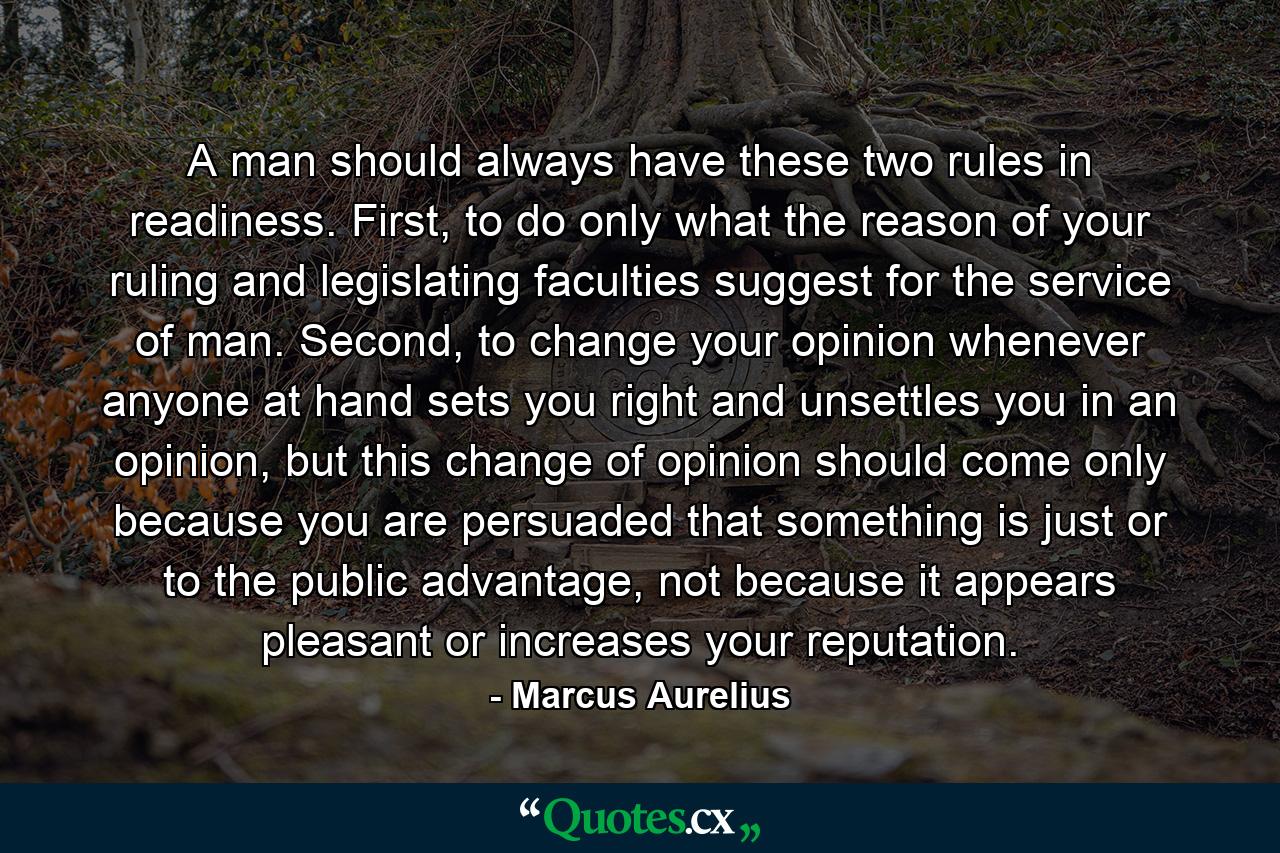 A man should always have these two rules in readiness. First, to do only what the reason of your ruling and legislating faculties suggest for the service of man. Second, to change your opinion whenever anyone at hand sets you right and unsettles you in an opinion, but this change of opinion should come only because you are persuaded that something is just or to the public advantage, not because it appears pleasant or increases your reputation. - Quote by Marcus Aurelius