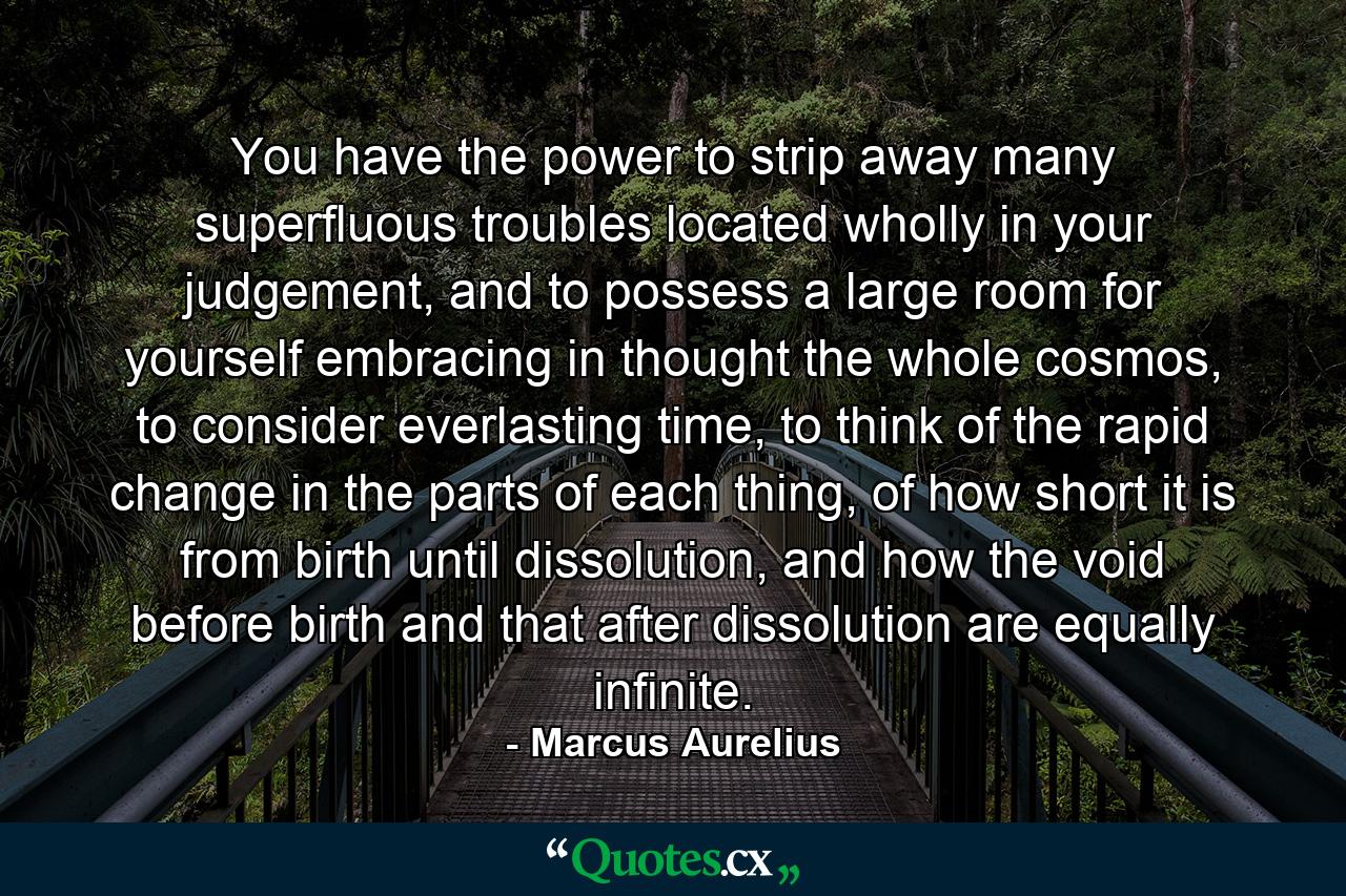 You have the power to strip away many superfluous troubles located wholly in your judgement, and to possess a large room for yourself embracing in thought the whole cosmos, to consider everlasting time, to think of the rapid change in the parts of each thing, of how short it is from birth until dissolution, and how the void before birth and that after dissolution are equally infinite. - Quote by Marcus Aurelius