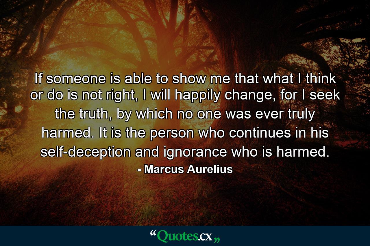 If someone is able to show me that what I think or do is not right, I will happily change, for I seek the truth, by which no one was ever truly harmed. It is the person who continues in his self-deception and ignorance who is harmed. - Quote by Marcus Aurelius