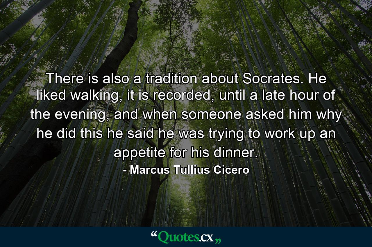 There is also a tradition about Socrates. He liked walking, it is recorded, until a late hour of the evening, and when someone asked him why he did this he said he was trying to work up an appetite for his dinner. - Quote by Marcus Tullius Cicero