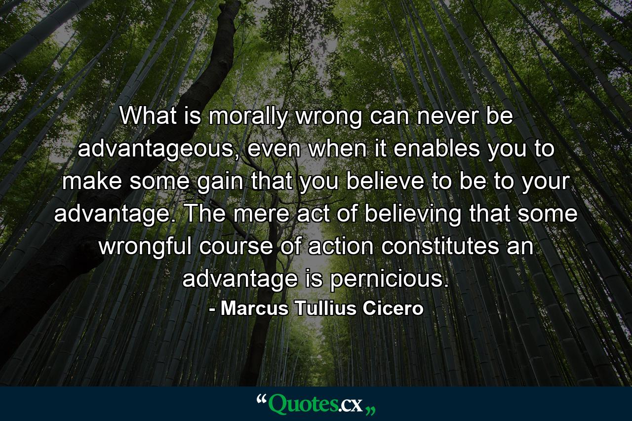 What is morally wrong can never be advantageous, even when it enables you to make some gain that you believe to be to your advantage. The mere act of believing that some wrongful course of action constitutes an advantage is pernicious. - Quote by Marcus Tullius Cicero