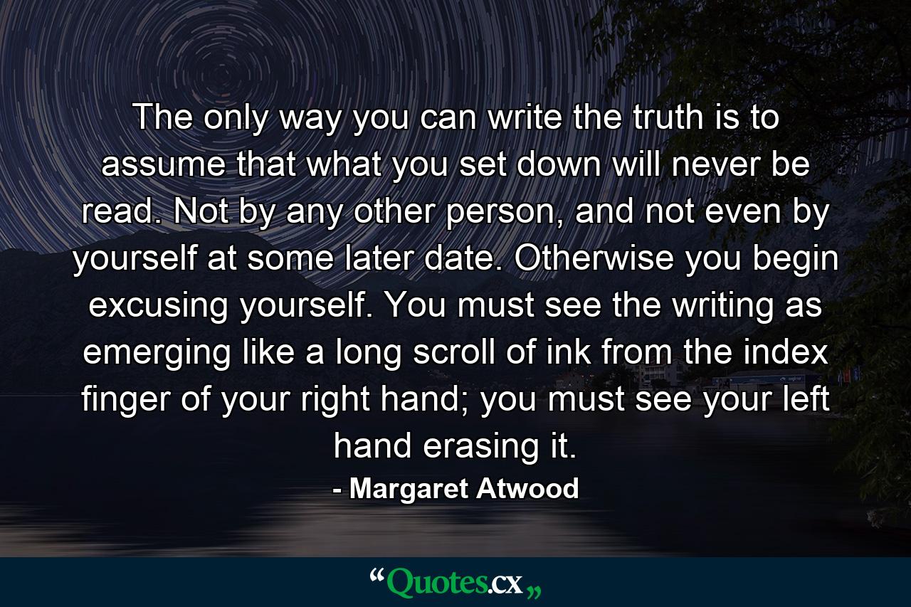 The only way you can write the truth is to assume that what you set down will never be read. Not by any other person, and not even by yourself at some later date. Otherwise you begin excusing yourself. You must see the writing as emerging like a long scroll of ink from the index finger of your right hand; you must see your left hand erasing it. - Quote by Margaret Atwood