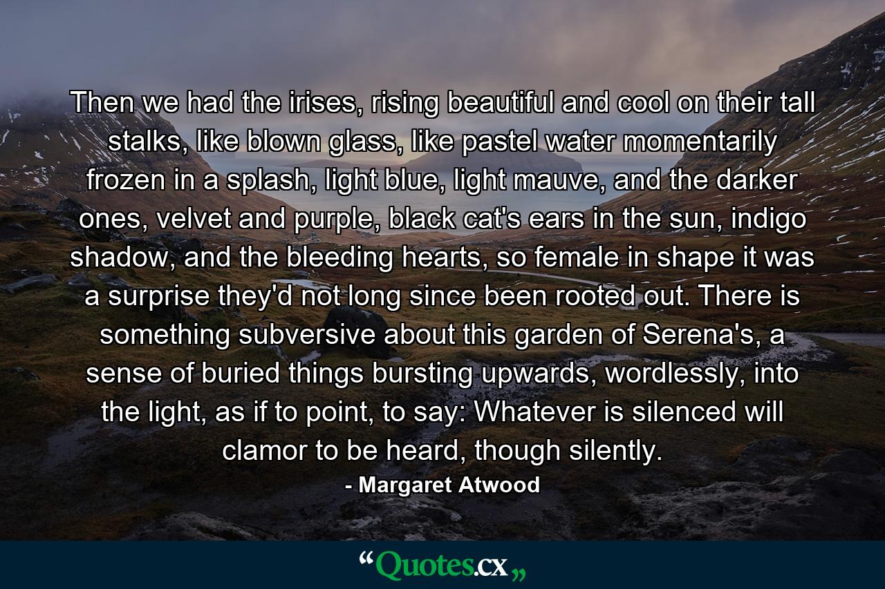 Then we had the irises, rising beautiful and cool on their tall stalks, like blown glass, like pastel water momentarily frozen in a splash, light blue, light mauve, and the darker ones, velvet and purple, black cat's ears in the sun, indigo shadow, and the bleeding hearts, so female in shape it was a surprise they'd not long since been rooted out. There is something subversive about this garden of Serena's, a sense of buried things bursting upwards, wordlessly, into the light, as if to point, to say: Whatever is silenced will clamor to be heard, though silently. - Quote by Margaret Atwood