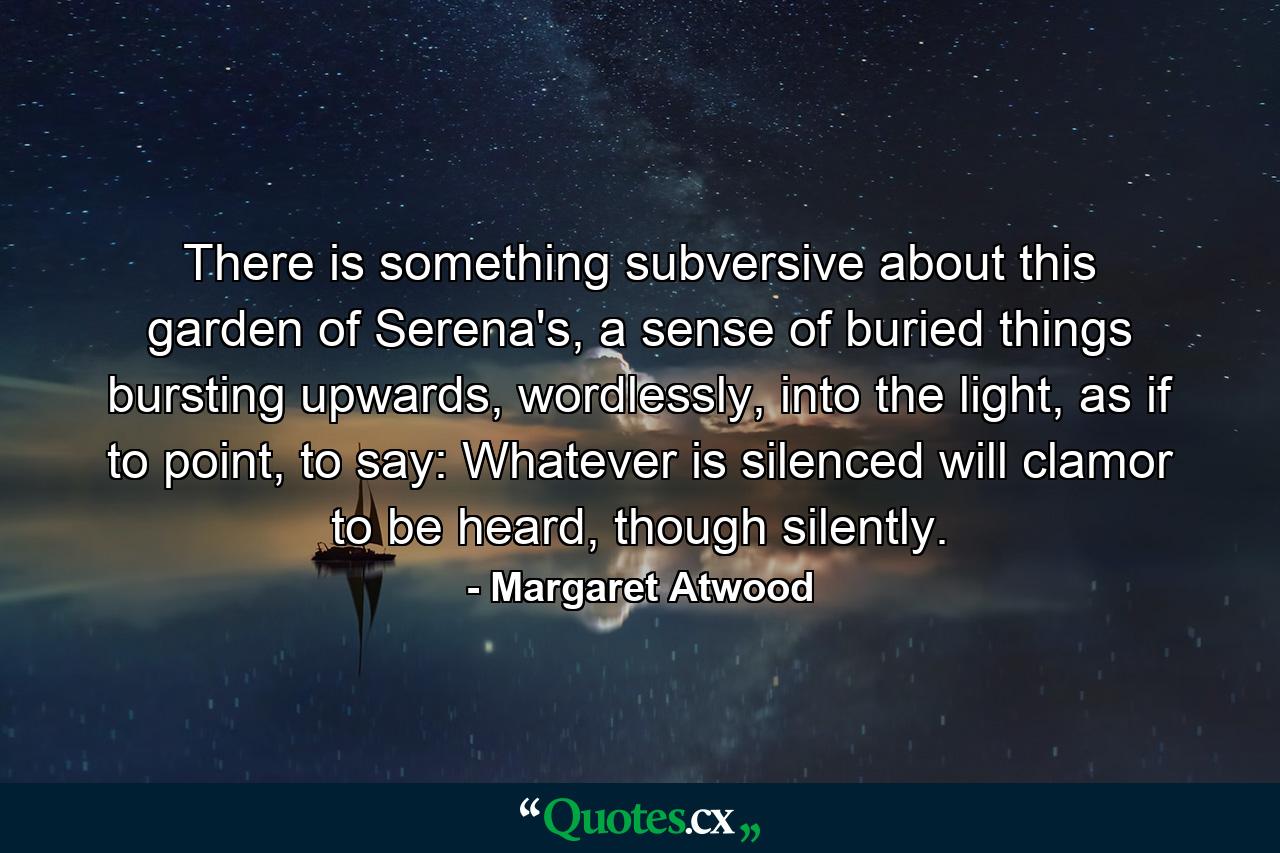 There is something subversive about this garden of Serena's, a sense of buried things bursting upwards, wordlessly, into the light, as if to point, to say: Whatever is silenced will clamor to be heard, though silently. - Quote by Margaret Atwood