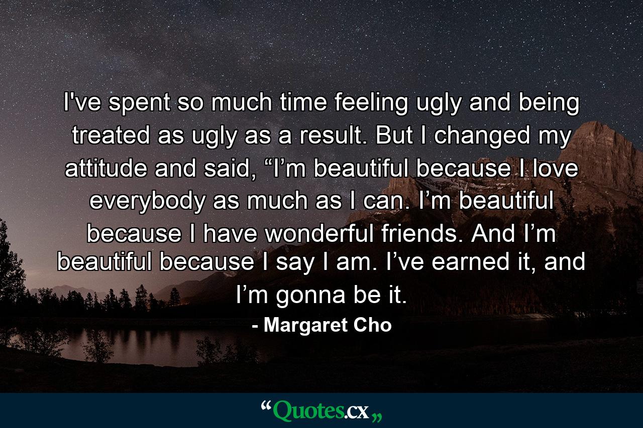 I've spent so much time feeling ugly and being treated as ugly as a result. But I changed my attitude and said, “I’m beautiful because I love everybody as much as I can. I’m beautiful because I have wonderful friends. And I’m beautiful because I say I am. I’ve earned it, and I’m gonna be it. - Quote by Margaret Cho