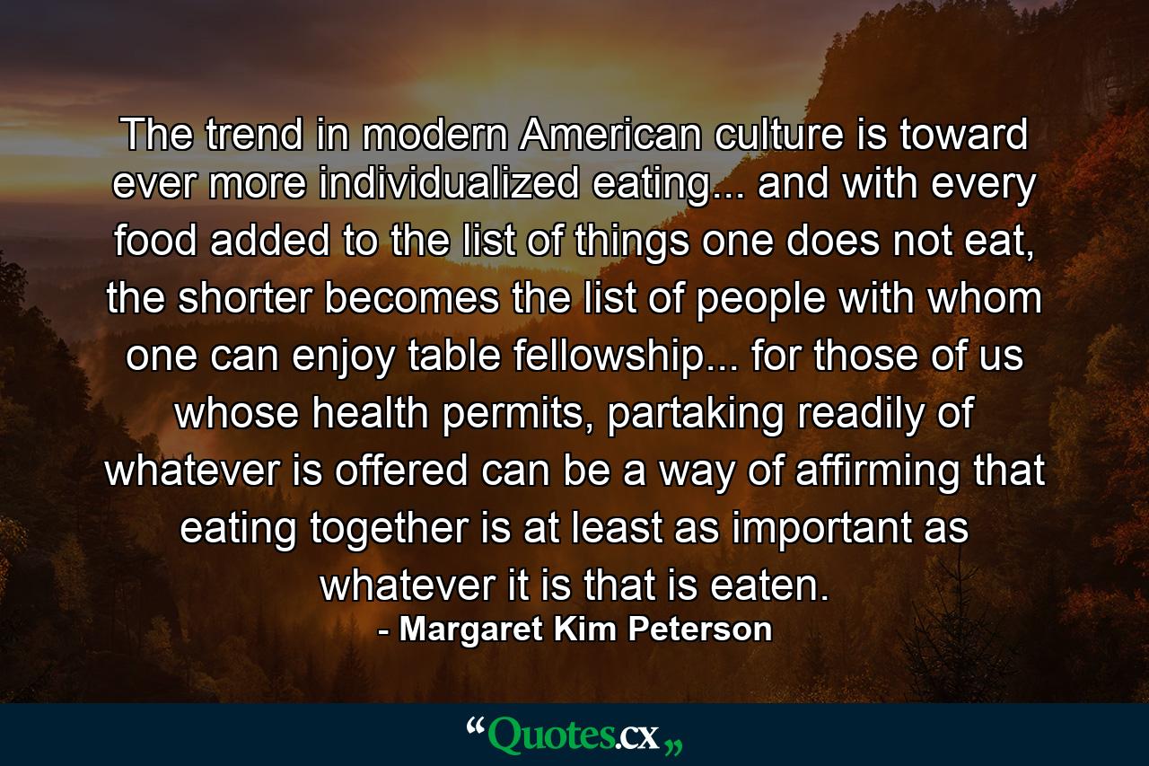 The trend in modern American culture is toward ever more individualized eating... and with every food added to the list of things one does not eat, the shorter becomes the list of people with whom one can enjoy table fellowship... for those of us whose health permits, partaking readily of whatever is offered can be a way of affirming that eating together is at least as important as whatever it is that is eaten. - Quote by Margaret Kim Peterson