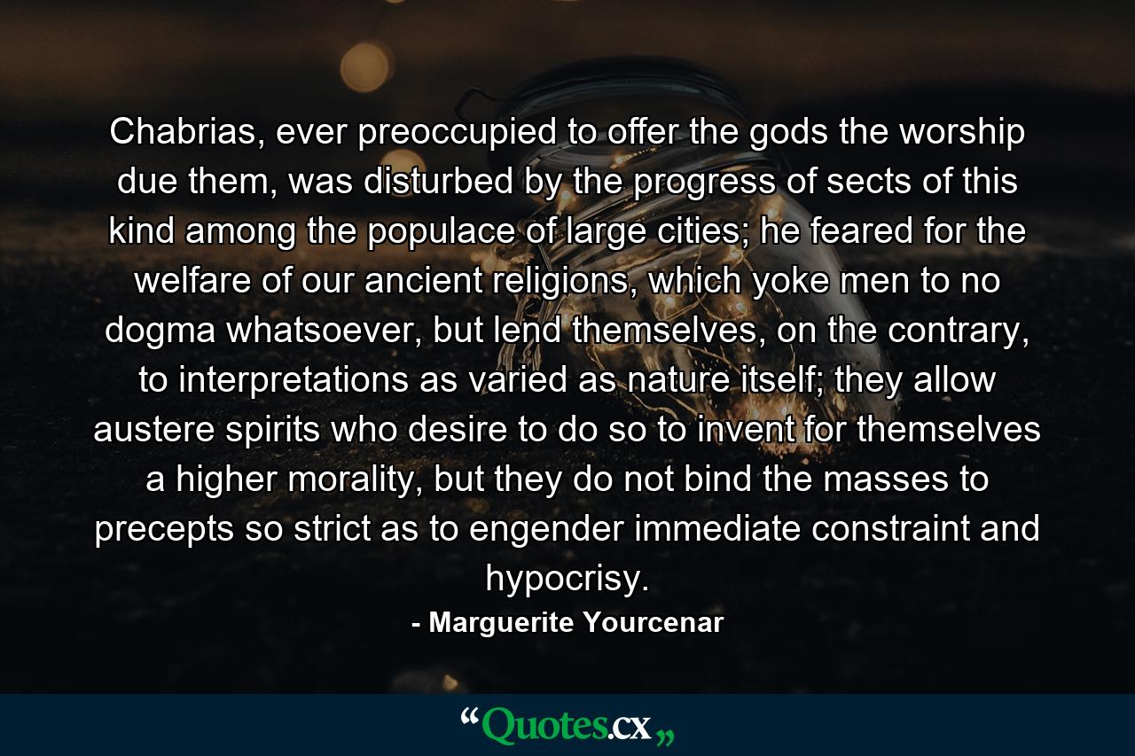 Chabrias, ever preoccupied to offer the gods the worship due them, was disturbed by the progress of sects of this kind among the populace of large cities; he feared for the welfare of our ancient religions, which yoke men to no dogma whatsoever, but lend themselves, on the contrary, to interpretations as varied as nature itself; they allow austere spirits who desire to do so to invent for themselves a higher morality, but they do not bind the masses to precepts so strict as to engender immediate constraint and hypocrisy. - Quote by Marguerite Yourcenar