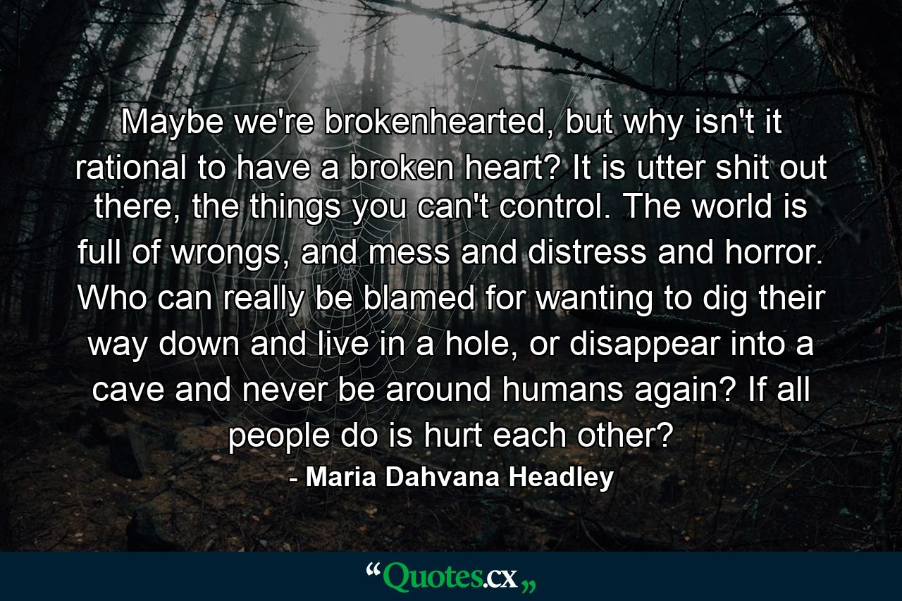 Maybe we're brokenhearted, but why isn't it rational to have a broken heart? It is utter shit out there, the things you can't control. The world is full of wrongs, and mess and distress and horror. Who can really be blamed for wanting to dig their way down and live in a hole, or disappear into a cave and never be around humans again? If all people do is hurt each other? - Quote by Maria Dahvana Headley