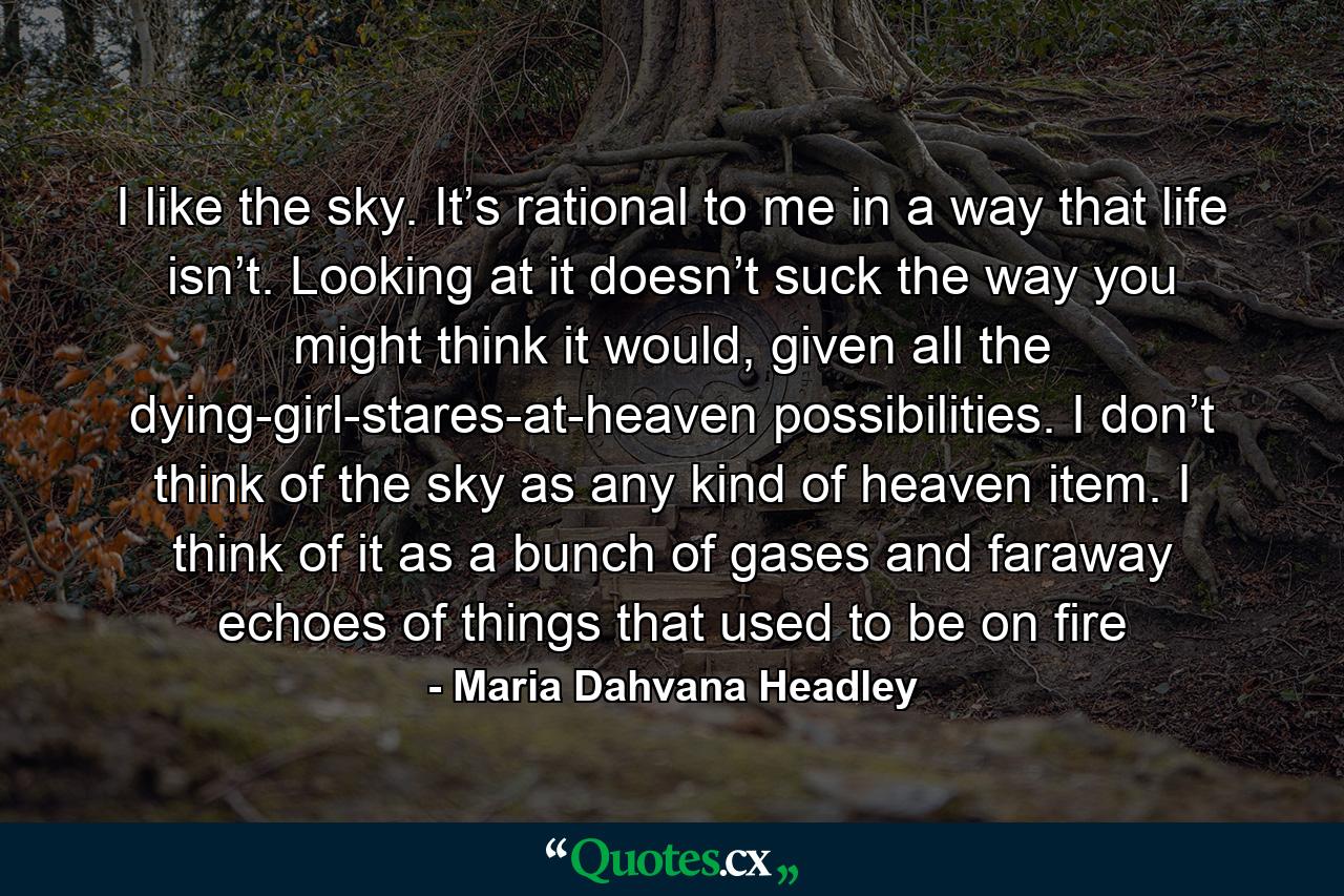 I like the sky. It’s rational to me in a way that life isn’t. Looking at it doesn’t suck the way you might think it would, given all the dying-girl-stares-at-heaven possibilities. I don’t think of the sky as any kind of heaven item. I think of it as a bunch of gases and faraway echoes of things that used to be on fire - Quote by Maria Dahvana Headley