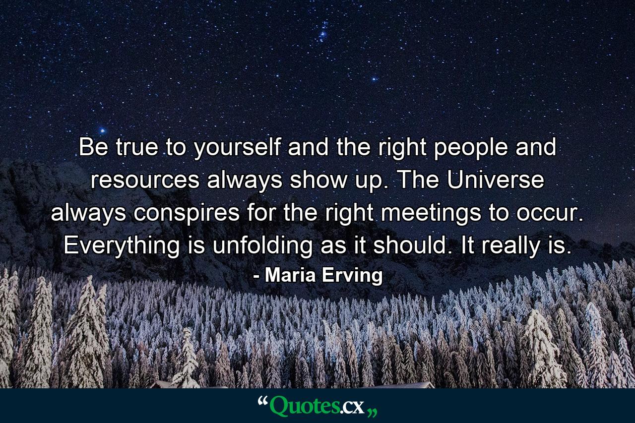 Be true to yourself and the right people and resources always show up. The Universe always conspires for the right meetings to occur. Everything is unfolding as it should. It really is. - Quote by Maria Erving