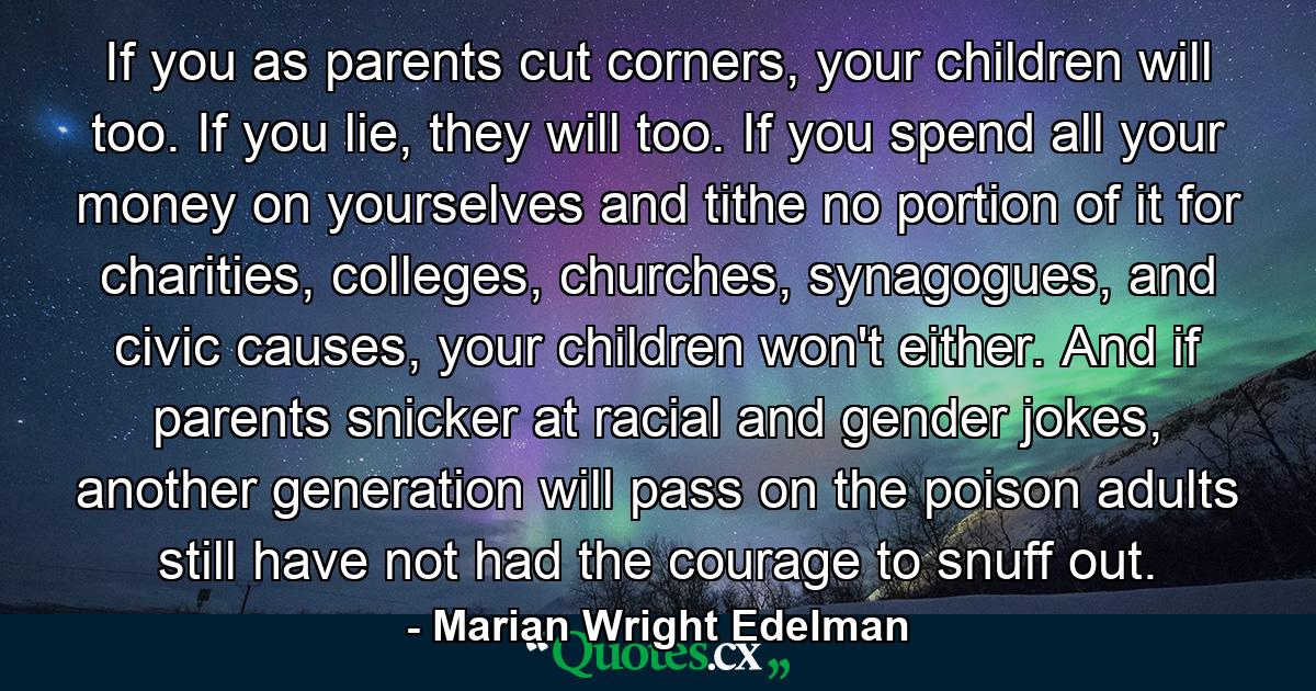 If you as parents cut corners, your children will too. If you lie, they will too. If you spend all your money on yourselves and tithe no portion of it for charities, colleges, churches, synagogues, and civic causes, your children won't either. And if parents snicker at racial and gender jokes, another generation will pass on the poison adults still have not had the courage to snuff out. - Quote by Marian Wright Edelman