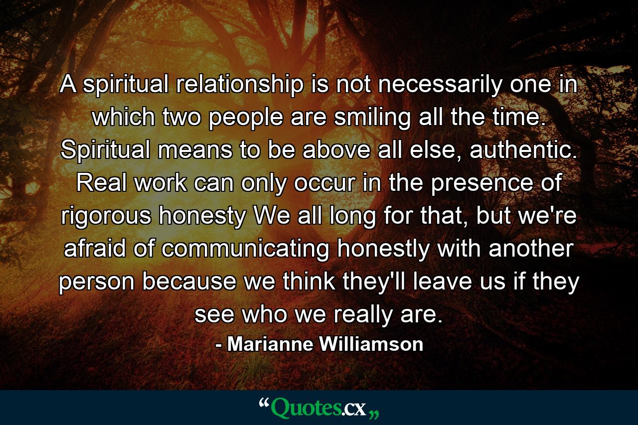 A spiritual relationship is not necessarily one in which two people are smiling all the time.  Spiritual means to be above all else, authentic.  Real work can only occur in the presence of rigorous honesty  We all long for that, but we're afraid of communicating honestly with another person because we think they'll leave us if they see who we really are. - Quote by Marianne Williamson