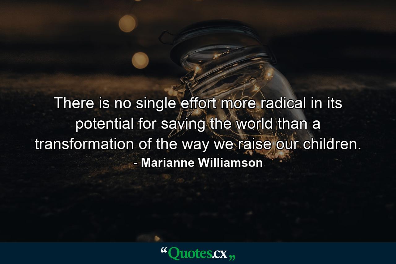 There is no single effort more radical in its potential for saving the world than a transformation of the way we raise our children. - Quote by Marianne Williamson