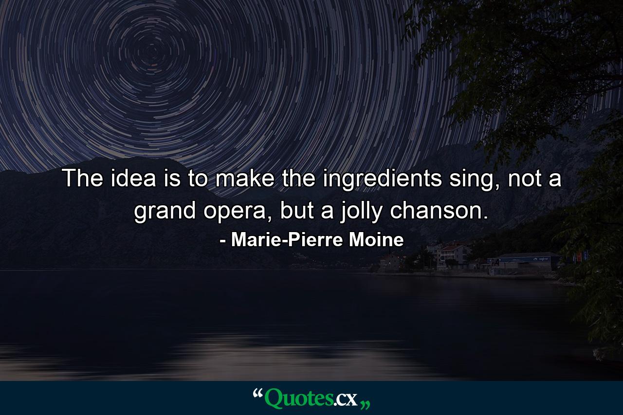 The idea is to make the ingredients sing, not a grand opera, but a jolly chanson. - Quote by Marie-Pierre Moine