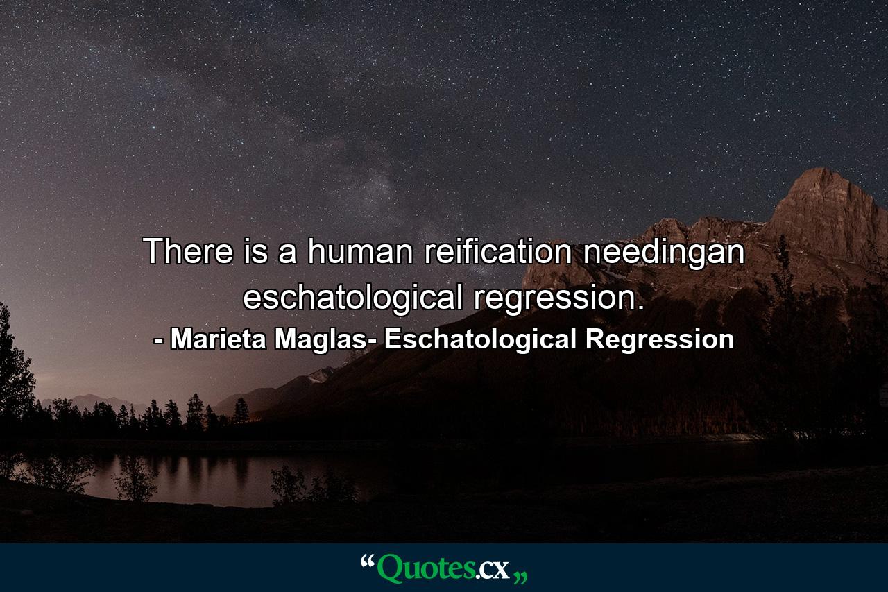 There is a human reification needingan eschatological regression. - Quote by Marieta Maglas- Eschatological Regression