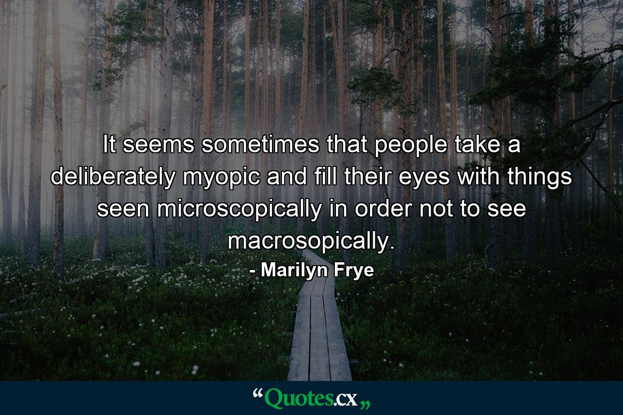 It seems sometimes that people take a deliberately myopic and fill their eyes with things seen microscopically in order not to see macrosopically. - Quote by Marilyn Frye