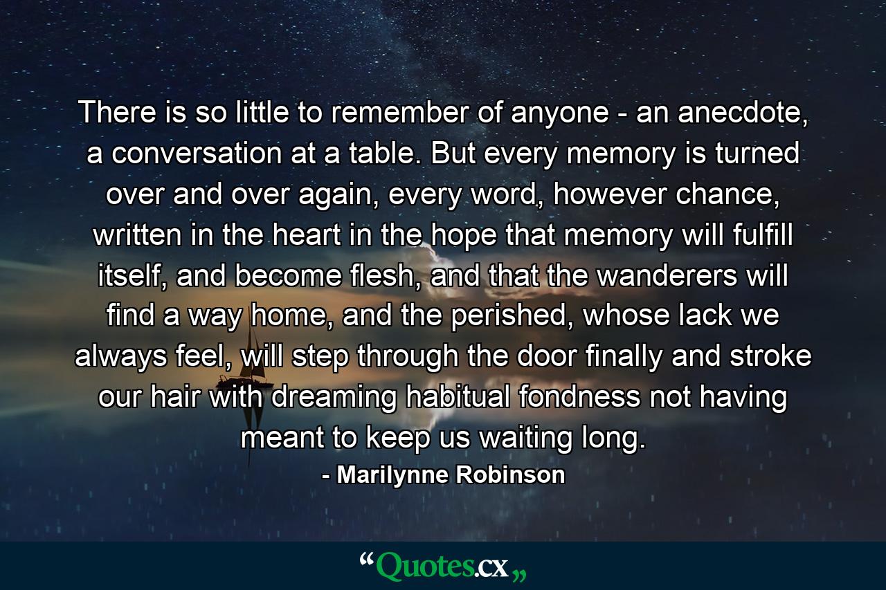 There is so little to remember of anyone - an anecdote, a conversation at a table. But every memory is turned over and over again, every word, however chance, written in the heart in the hope that memory will fulfill itself, and become flesh, and that the wanderers will find a way home, and the perished, whose lack we always feel, will step through the door finally and stroke our hair with dreaming habitual fondness not having meant to keep us waiting long. - Quote by Marilynne Robinson