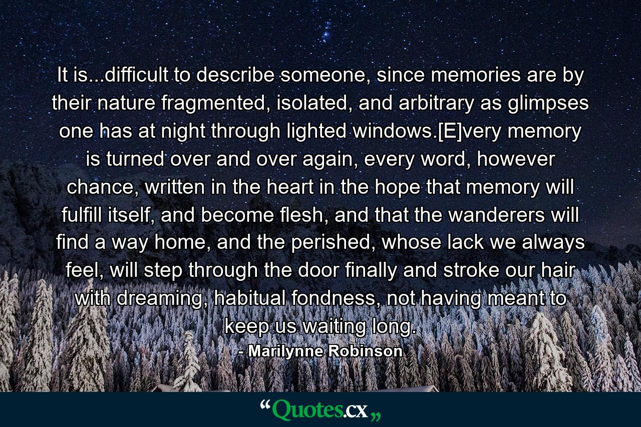 It is...difficult to describe someone, since memories are by their nature fragmented, isolated, and arbitrary as glimpses one has at night through lighted windows.[E]very memory is turned over and over again, every word, however chance, written in the heart in the hope that memory will fulfill itself, and become flesh, and that the wanderers will find a way home, and the perished, whose lack we always feel, will step through the door finally and stroke our hair with dreaming, habitual fondness, not having meant to keep us waiting long. - Quote by Marilynne Robinson