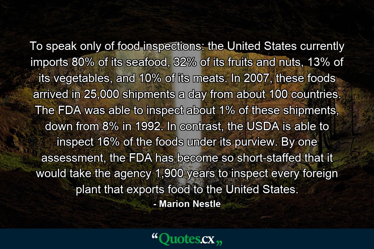 To speak only of food inspections: the United States currently imports 80% of its seafood, 32% of its fruits and nuts, 13% of its vegetables, and 10% of its meats. In 2007, these foods arrived in 25,000 shipments a day from about 100 countries. The FDA was able to inspect about 1% of these shipments, down from 8% in 1992. In contrast, the USDA is able to inspect 16% of the foods under its purview. By one assessment, the FDA has become so short-staffed that it would take the agency 1,900 years to inspect every foreign plant that exports food to the United States. - Quote by Marion Nestle