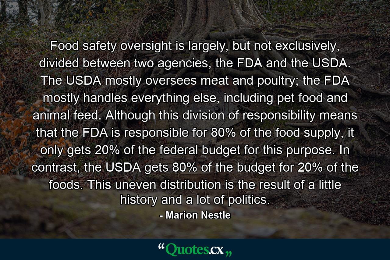 Food safety oversight is largely, but not exclusively, divided between two agencies, the FDA and the USDA. The USDA mostly oversees meat and poultry; the FDA mostly handles everything else, including pet food and animal feed. Although this division of responsibility means that the FDA is responsible for 80% of the food supply, it only gets 20% of the federal budget for this purpose. In contrast, the USDA gets 80% of the budget for 20% of the foods. This uneven distribution is the result of a little history and a lot of politics. - Quote by Marion Nestle